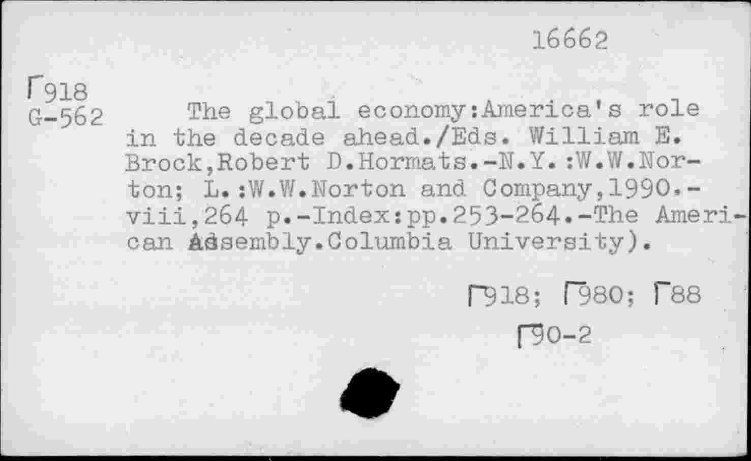 ﻿16662
P918 G-562
The global economy:America’s role in the decade ahead./Eds. William E. Brock,Robert D.Hormats.-N.Y.:W.W.Norton; L.:W.W.Norton and Company,1990.-viii,264 p.-Index:pp.253-264.-The Ameri can Assembly.Columbia University).
P918; f980; 1'88
f9O-2